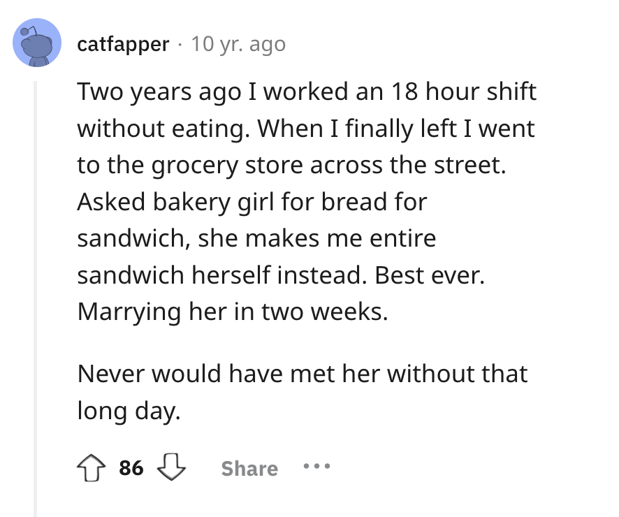 screenshot - catfapper 10 yr. ago Two years ago I worked an 18 hour shift without eating. When I finally left I went to the grocery store across the street. Asked bakery girl for bread for sandwich, she makes me entire sandwich herself instead. Best ever.